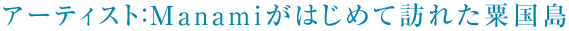 アーティスト：Manamiがはじめて訪れた粟国島